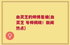 血灵芝的师傅是谁(血灵芝 导师揭晓！新闻热点)