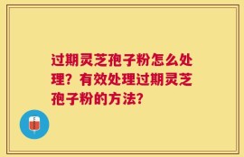 过期灵芝孢子粉怎么处理？有效处理过期灵芝孢子粉的方法？