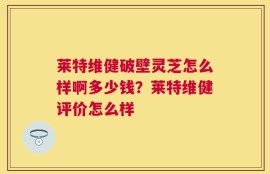 莱特维健破壁灵芝怎么样啊多少钱？莱特维健评价怎么样