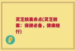 灵芝胶囊赤点(灵芝胶囊：保健必备，健康随行)