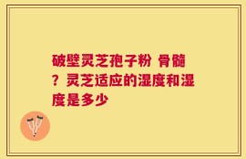 破壁灵芝孢子粉 骨髓？灵芝适应的湿度和湿度是多少