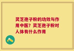 灵芝孢子粉的功效与作用中医？灵芝孢子粉对人体有什么作用