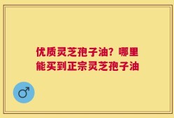 优质灵芝孢子油？哪里能买到正宗灵芝孢子油