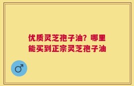 优质灵芝孢子油？哪里能买到正宗灵芝孢子油
