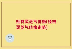 桂林灵芝气价格(桂林灵芝气价格走势)