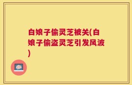 白娘子偷灵芝被关(白娘子偷盗灵芝引发风波)