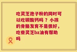 吃灵芝孢子粉的同时可以吃碳酸钙吗 ？小孩的骨骼发育不是很好，吃些灵芝bz油有帮助吗