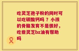 吃灵芝孢子粉的同时可以吃碳酸钙吗 ？小孩的骨骼发育不是很好，吃些灵芝bz油有帮助吗