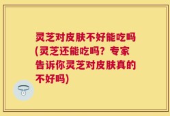 灵芝对皮肤不好能吃吗(灵芝还能吃吗？专家告诉你灵芝对皮肤真的不好吗)