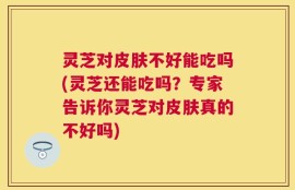 灵芝对皮肤不好能吃吗(灵芝还能吃吗？专家告诉你灵芝对皮肤真的不好吗)