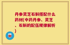 丹参灵芝石斛搭配什么药材(中药丹参、灵芝、石斛的配伍规律解析)