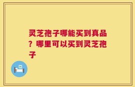 灵芝孢子哪能买到真品？哪里可以买到灵芝孢子