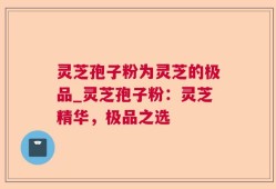 灵芝孢子粉为灵芝的极品_灵芝孢子粉：灵芝精华，极品之选
