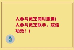 人参与灵芝同时服用(人参与灵芝联手，双倍功效！)