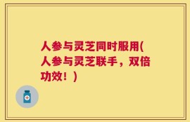 人参与灵芝同时服用(人参与灵芝联手，双倍功效！)
