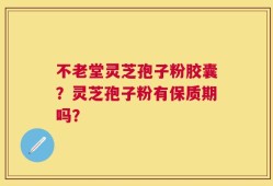 不老堂灵芝孢子粉胶囊？灵芝孢子粉有保质期吗？