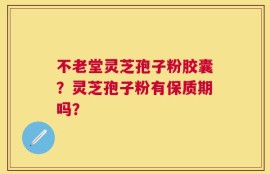 不老堂灵芝孢子粉胶囊？灵芝孢子粉有保质期吗？