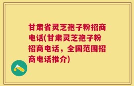 甘肃省灵芝孢子粉招商电话(甘肃灵芝孢子粉招商电话，全国范围招商电话推介)