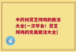 中药材灵芝炖鸡的做法大全(一次学会！灵芝炖鸡的完美做法大全)