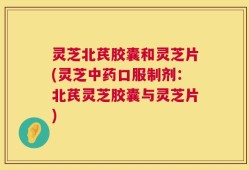 灵芝北芪胶囊和灵芝片(灵芝中药口服制剂：北芪灵芝胶囊与灵芝片)