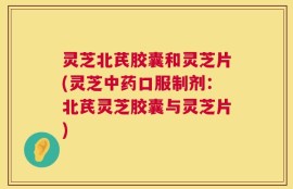 灵芝北芪胶囊和灵芝片(灵芝中药口服制剂：北芪灵芝胶囊与灵芝片)