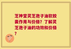 芝神堂灵芝孢子油软胶囊作用与价格？了解灵芝孢子油的功效和价格？