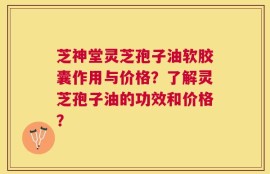 芝神堂灵芝孢子油软胶囊作用与价格？了解灵芝孢子油的功效和价格？