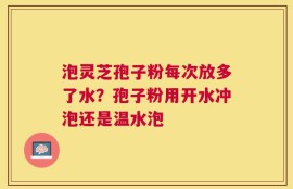 泡灵芝孢子粉每次放多了水？孢子粉用开水冲泡还是温水泡