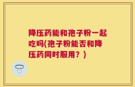降压药能和孢子粉一起吃吗(孢子粉能否和降压药同时服用？)