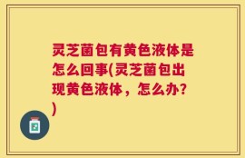 灵芝菌包有黄色液体是怎么回事(灵芝菌包出现黄色液体，怎么办？)