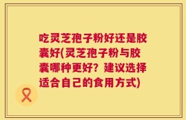 吃灵芝孢子粉好还是胶囊好(灵芝孢子粉与胶囊哪种更好？建议选择适合自己的食用方式)