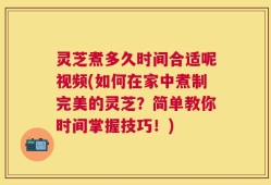灵芝煮多久时间合适呢视频(如何在家中煮制完美的灵芝？简单教你时间掌握技巧！)