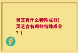 灵芝有什么特殊成分(灵芝含有哪些特殊成分？)