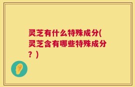 灵芝有什么特殊成分(灵芝含有哪些特殊成分？)