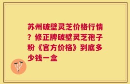 苏州破壁灵芝价格行情？修正牌破壁灵芝孢子粉《官方价格》到底多少钱一盒