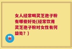 女人经常喝灵芝孢子粉有哪些好处(经常饮用灵芝孢子粉对女性有何益处？)
