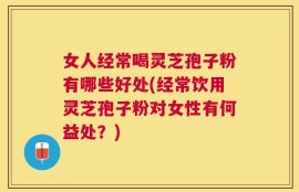 女人经常喝灵芝孢子粉有哪些好处(经常饮用灵芝孢子粉对女性有何益处？)