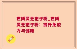 世博灵芝孢子粉_世博灵芝孢子粉：提升免疫力与健康