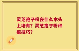 灵芝孢子粉在什么木头上培育？灵芝孢子粉种植技巧？