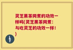 灵芝黑茶同煮的功效一样吗(灵芝黑茶同煮：与吃灵芝的功效一样！)
