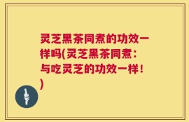 灵芝黑茶同煮的功效一样吗(灵芝黑茶同煮：与吃灵芝的功效一样！)