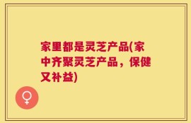 家里都是灵芝产品(家中齐聚灵芝产品，保健又补益)