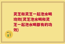 灵芝和灵芝一起泡水喝功效(灵芝泡水喝和灵芝一起泡水喝都有的功效)