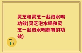 灵芝和灵芝一起泡水喝功效(灵芝泡水喝和灵芝一起泡水喝都有的功效)