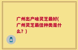 广州出产啥灵芝最好(广州灵芝最佳种类是什么？)