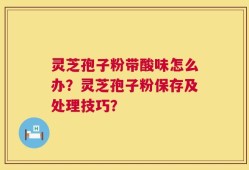 灵芝孢子粉带酸味怎么办？灵芝孢子粉保存及处理技巧？