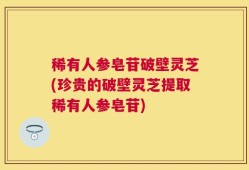 稀有人参皂苷破壁灵芝(珍贵的破壁灵芝提取稀有人参皂苷)