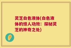 灵芝白色液体(白色液体的惊人功效：探秘灵芝的神奇之处)