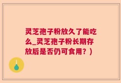 灵芝孢子粉放久了能吃么_灵芝孢子粉长期存放后是否仍可食用？)