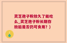 灵芝孢子粉放久了能吃么_灵芝孢子粉长期存放后是否仍可食用？)